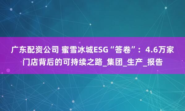 广东配资公司 蜜雪冰城ESG“答卷”：4.6万家门店背后的可持续之路_集团_生产_报告