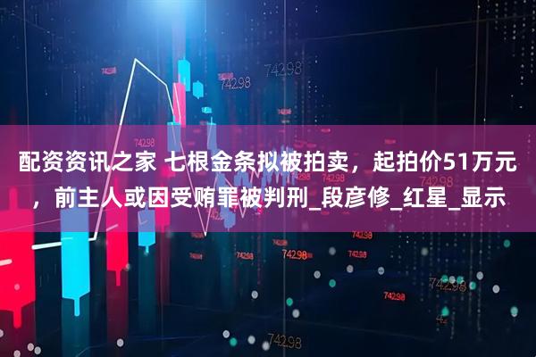 配资资讯之家 七根金条拟被拍卖，起拍价51万元，前主人或因受贿罪被判刑_段彦修_红星_显示