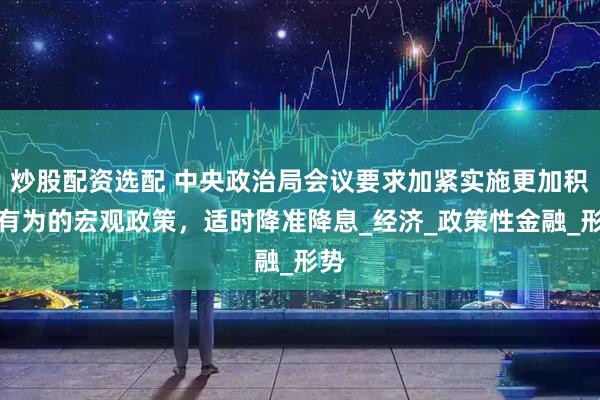 炒股配资选配 中央政治局会议要求加紧实施更加积极有为的宏观政策，适时降准降息_经济_政策性金融_形势