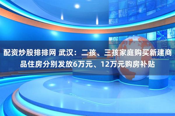 配资炒股排排网 武汉：二孩、三孩家庭购买新建商品住房分别发放6万元、12万元购房补贴