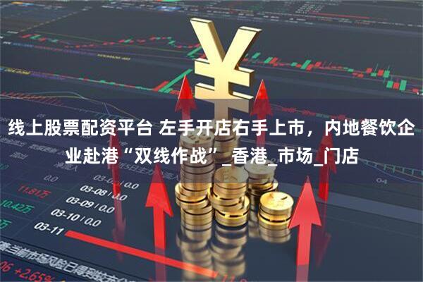 线上股票配资平台 左手开店右手上市，内地餐饮企业赴港“双线作战”_香港_市场_门店