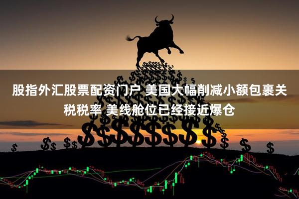 股指外汇股票配资门户 美国大幅削减小额包裹关税税率 美线舱位已经接近爆仓