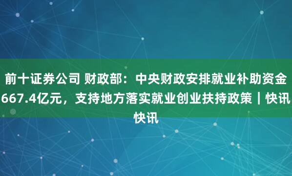 前十证券公司 财政部：中央财政安排就业补助资金667.4亿元，支持地方落实就业创业扶持政策｜快讯