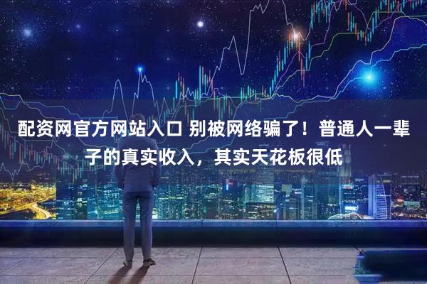 配资网官方网站入口 别被网络骗了！普通人一辈子的真实收入，其实天花板很低
