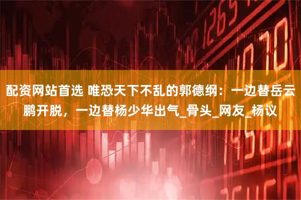 配资网站首选 唯恐天下不乱的郭德纲：一边替岳云鹏开脱，一边替杨少华出气_骨头_网友_杨议
