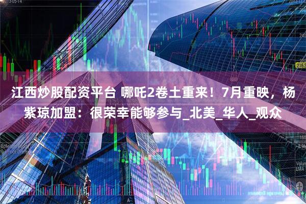 江西炒股配资平台 哪吒2卷土重来！7月重映，杨紫琼加盟：很荣幸能够参与_北美_华人_观众