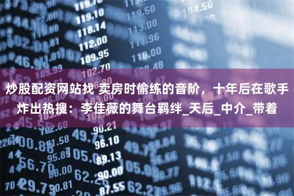 炒股配资网站找 卖房时偷练的音阶，十年后在歌手炸出热搜：李佳薇的舞台羁绊_天后_中介_带着