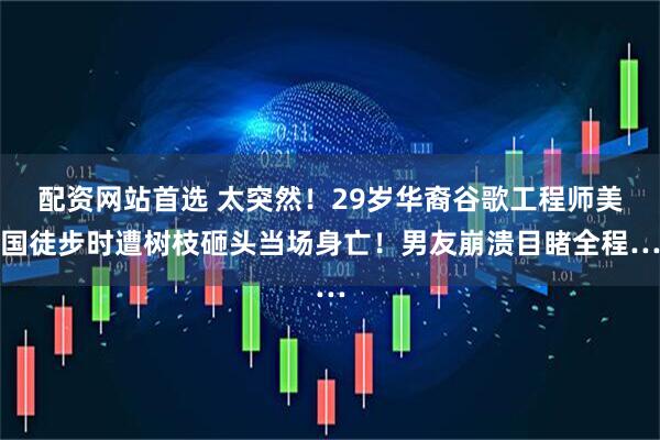 配资网站首选 太突然！29岁华裔谷歌工程师美国徒步时遭树枝砸头当场身亡！男友崩溃目睹全程…
