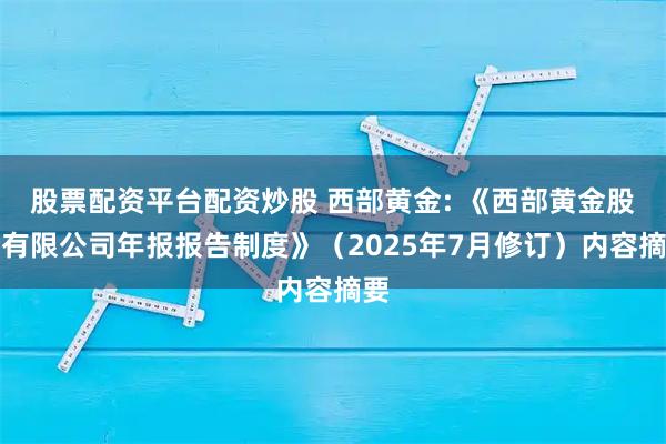 股票配资平台配资炒股 西部黄金: 《西部黄金股份有限公司年报报告制度》（2025年7月修订）内容摘要