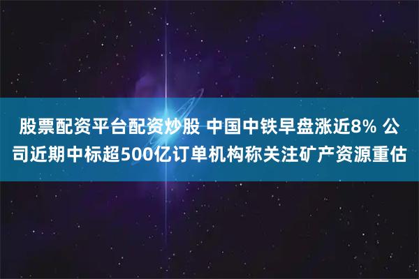 股票配资平台配资炒股 中国中铁早盘涨近8% 公司近期中标超500亿订单机构称关注矿产资源重估