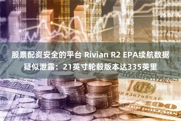 股票配资安全的平台 Rivian R2 EPA续航数据疑似泄露：21英寸轮毂版本达335英里